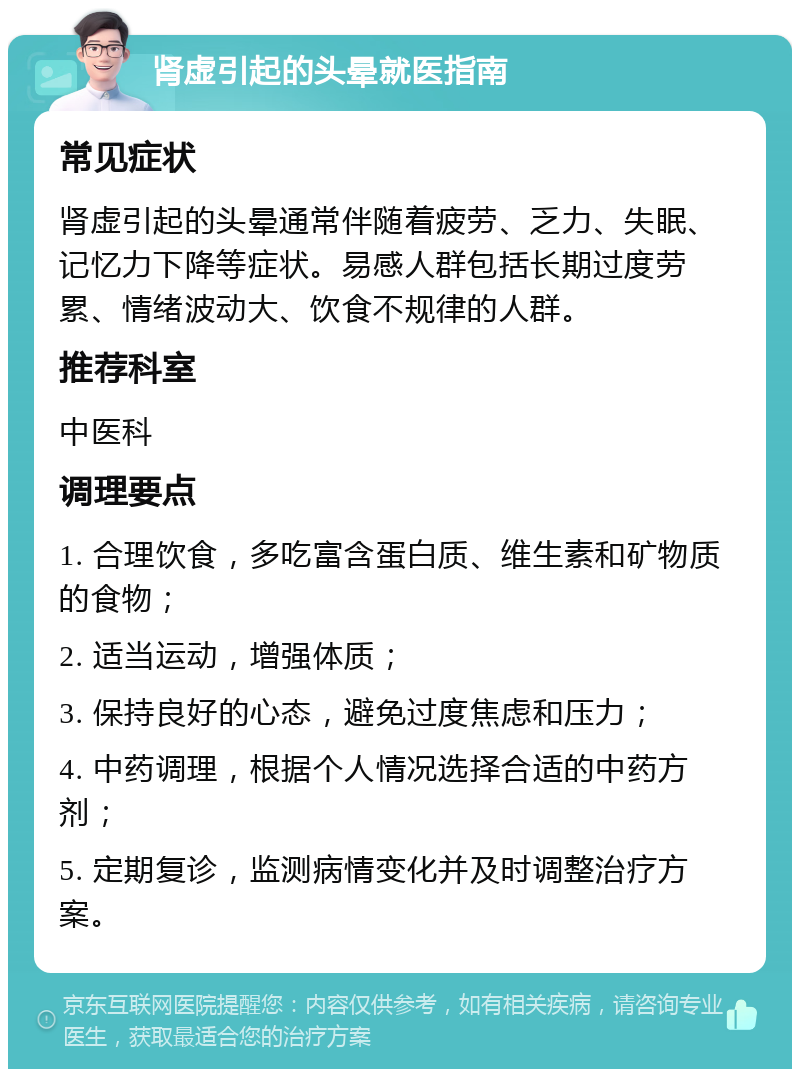 肾虚引起的头晕就医指南 常见症状 肾虚引起的头晕通常伴随着疲劳、乏力、失眠、记忆力下降等症状。易感人群包括长期过度劳累、情绪波动大、饮食不规律的人群。 推荐科室 中医科 调理要点 1. 合理饮食，多吃富含蛋白质、维生素和矿物质的食物； 2. 适当运动，增强体质； 3. 保持良好的心态，避免过度焦虑和压力； 4. 中药调理，根据个人情况选择合适的中药方剂； 5. 定期复诊，监测病情变化并及时调整治疗方案。