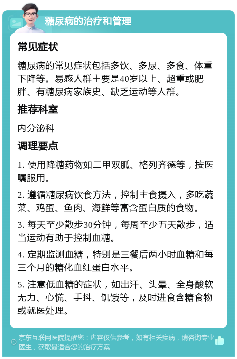 糖尿病的治疗和管理 常见症状 糖尿病的常见症状包括多饮、多尿、多食、体重下降等。易感人群主要是40岁以上、超重或肥胖、有糖尿病家族史、缺乏运动等人群。 推荐科室 内分泌科 调理要点 1. 使用降糖药物如二甲双胍、格列齐德等，按医嘱服用。 2. 遵循糖尿病饮食方法，控制主食摄入，多吃蔬菜、鸡蛋、鱼肉、海鲜等富含蛋白质的食物。 3. 每天至少散步30分钟，每周至少五天散步，适当运动有助于控制血糖。 4. 定期监测血糖，特别是三餐后两小时血糖和每三个月的糖化血红蛋白水平。 5. 注意低血糖的症状，如出汗、头晕、全身酸软无力、心慌、手抖、饥饿等，及时进食含糖食物或就医处理。