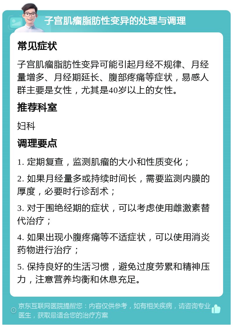 子宫肌瘤脂肪性变异的处理与调理 常见症状 子宫肌瘤脂肪性变异可能引起月经不规律、月经量增多、月经期延长、腹部疼痛等症状，易感人群主要是女性，尤其是40岁以上的女性。 推荐科室 妇科 调理要点 1. 定期复查，监测肌瘤的大小和性质变化； 2. 如果月经量多或持续时间长，需要监测内膜的厚度，必要时行诊刮术； 3. 对于围绝经期的症状，可以考虑使用雌激素替代治疗； 4. 如果出现小腹疼痛等不适症状，可以使用消炎药物进行治疗； 5. 保持良好的生活习惯，避免过度劳累和精神压力，注意营养均衡和休息充足。