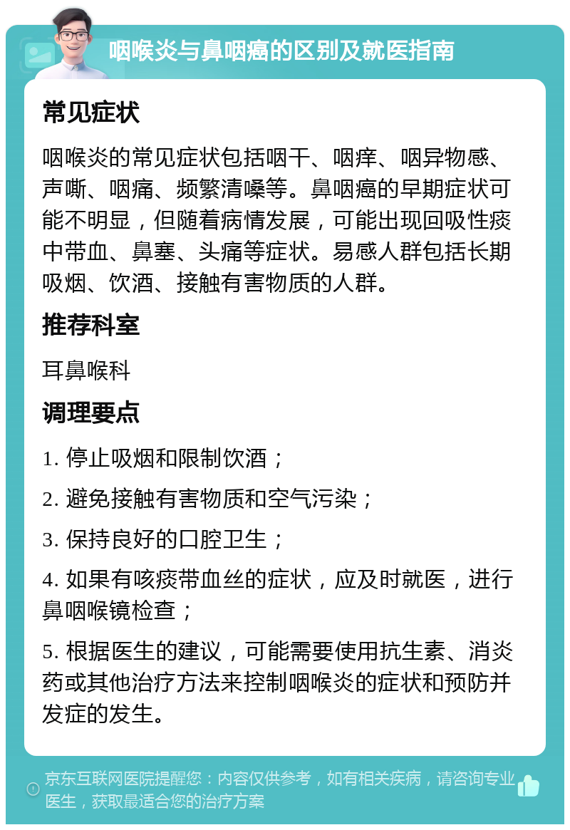 咽喉炎与鼻咽癌的区别及就医指南 常见症状 咽喉炎的常见症状包括咽干、咽痒、咽异物感、声嘶、咽痛、频繁清嗓等。鼻咽癌的早期症状可能不明显，但随着病情发展，可能出现回吸性痰中带血、鼻塞、头痛等症状。易感人群包括长期吸烟、饮酒、接触有害物质的人群。 推荐科室 耳鼻喉科 调理要点 1. 停止吸烟和限制饮酒； 2. 避免接触有害物质和空气污染； 3. 保持良好的口腔卫生； 4. 如果有咳痰带血丝的症状，应及时就医，进行鼻咽喉镜检查； 5. 根据医生的建议，可能需要使用抗生素、消炎药或其他治疗方法来控制咽喉炎的症状和预防并发症的发生。