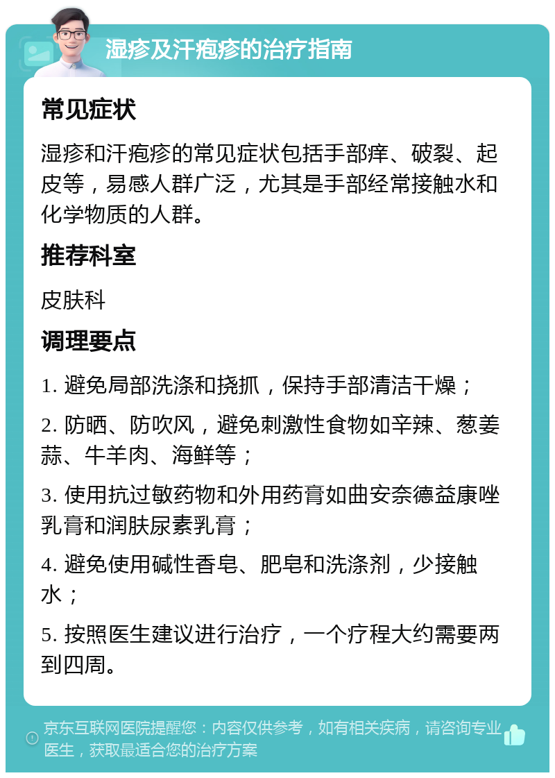 湿疹及汗疱疹的治疗指南 常见症状 湿疹和汗疱疹的常见症状包括手部痒、破裂、起皮等，易感人群广泛，尤其是手部经常接触水和化学物质的人群。 推荐科室 皮肤科 调理要点 1. 避免局部洗涤和挠抓，保持手部清洁干燥； 2. 防晒、防吹风，避免刺激性食物如辛辣、葱姜蒜、牛羊肉、海鲜等； 3. 使用抗过敏药物和外用药膏如曲安奈德益康唑乳膏和润肤尿素乳膏； 4. 避免使用碱性香皂、肥皂和洗涤剂，少接触水； 5. 按照医生建议进行治疗，一个疗程大约需要两到四周。