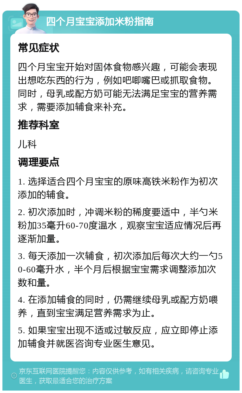 四个月宝宝添加米粉指南 常见症状 四个月宝宝开始对固体食物感兴趣，可能会表现出想吃东西的行为，例如吧唧嘴巴或抓取食物。同时，母乳或配方奶可能无法满足宝宝的营养需求，需要添加辅食来补充。 推荐科室 儿科 调理要点 1. 选择适合四个月宝宝的原味高铁米粉作为初次添加的辅食。 2. 初次添加时，冲调米粉的稀度要适中，半勺米粉加35毫升60-70度温水，观察宝宝适应情况后再逐渐加量。 3. 每天添加一次辅食，初次添加后每次大约一勺50-60毫升水，半个月后根据宝宝需求调整添加次数和量。 4. 在添加辅食的同时，仍需继续母乳或配方奶喂养，直到宝宝满足营养需求为止。 5. 如果宝宝出现不适或过敏反应，应立即停止添加辅食并就医咨询专业医生意见。