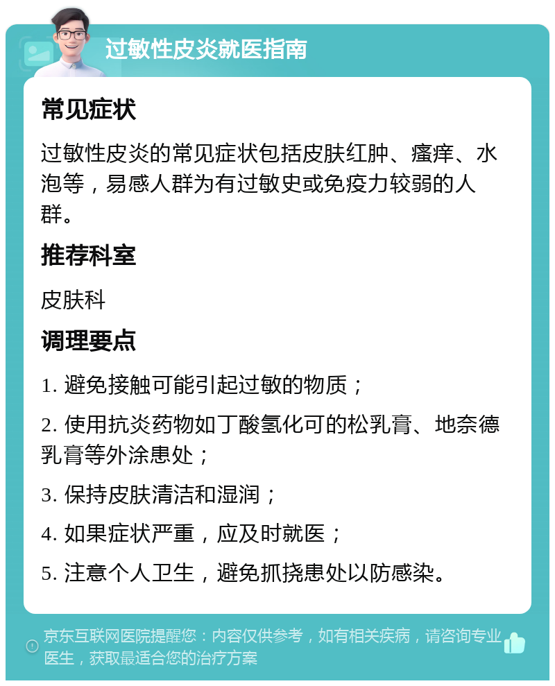 过敏性皮炎就医指南 常见症状 过敏性皮炎的常见症状包括皮肤红肿、瘙痒、水泡等，易感人群为有过敏史或免疫力较弱的人群。 推荐科室 皮肤科 调理要点 1. 避免接触可能引起过敏的物质； 2. 使用抗炎药物如丁酸氢化可的松乳膏、地奈德乳膏等外涂患处； 3. 保持皮肤清洁和湿润； 4. 如果症状严重，应及时就医； 5. 注意个人卫生，避免抓挠患处以防感染。