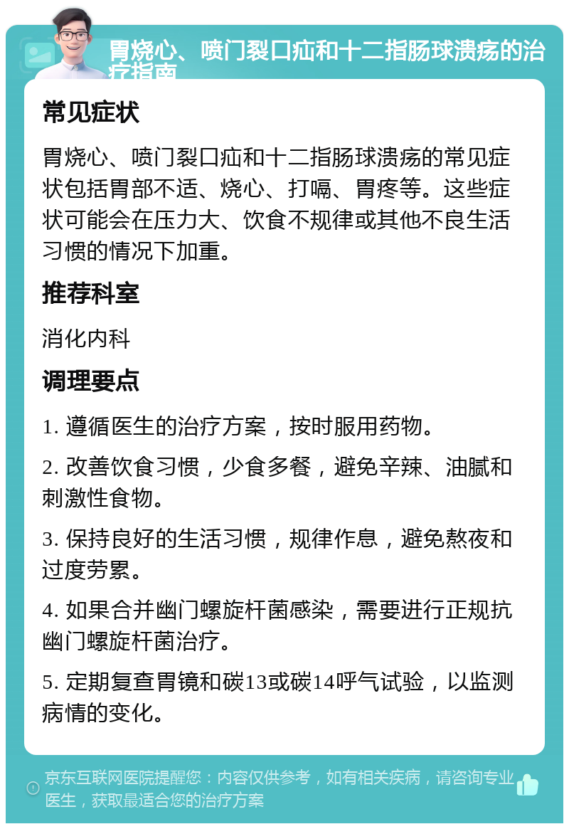 胃烧心、喷门裂口疝和十二指肠球溃疡的治疗指南 常见症状 胃烧心、喷门裂口疝和十二指肠球溃疡的常见症状包括胃部不适、烧心、打嗝、胃疼等。这些症状可能会在压力大、饮食不规律或其他不良生活习惯的情况下加重。 推荐科室 消化内科 调理要点 1. 遵循医生的治疗方案，按时服用药物。 2. 改善饮食习惯，少食多餐，避免辛辣、油腻和刺激性食物。 3. 保持良好的生活习惯，规律作息，避免熬夜和过度劳累。 4. 如果合并幽门螺旋杆菌感染，需要进行正规抗幽门螺旋杆菌治疗。 5. 定期复查胃镜和碳13或碳14呼气试验，以监测病情的变化。