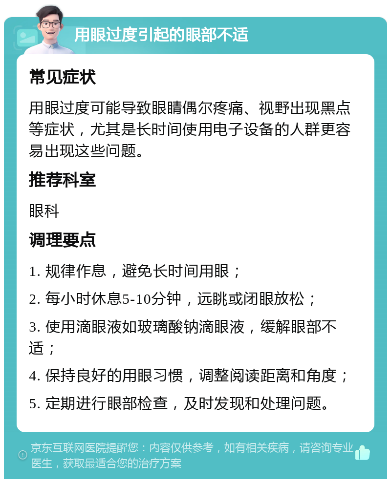 用眼过度引起的眼部不适 常见症状 用眼过度可能导致眼睛偶尔疼痛、视野出现黑点等症状，尤其是长时间使用电子设备的人群更容易出现这些问题。 推荐科室 眼科 调理要点 1. 规律作息，避免长时间用眼； 2. 每小时休息5-10分钟，远眺或闭眼放松； 3. 使用滴眼液如玻璃酸钠滴眼液，缓解眼部不适； 4. 保持良好的用眼习惯，调整阅读距离和角度； 5. 定期进行眼部检查，及时发现和处理问题。