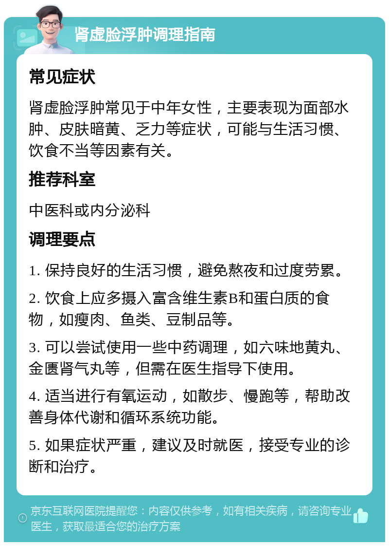 肾虚脸浮肿调理指南 常见症状 肾虚脸浮肿常见于中年女性，主要表现为面部水肿、皮肤暗黄、乏力等症状，可能与生活习惯、饮食不当等因素有关。 推荐科室 中医科或内分泌科 调理要点 1. 保持良好的生活习惯，避免熬夜和过度劳累。 2. 饮食上应多摄入富含维生素B和蛋白质的食物，如瘦肉、鱼类、豆制品等。 3. 可以尝试使用一些中药调理，如六味地黄丸、金匮肾气丸等，但需在医生指导下使用。 4. 适当进行有氧运动，如散步、慢跑等，帮助改善身体代谢和循环系统功能。 5. 如果症状严重，建议及时就医，接受专业的诊断和治疗。