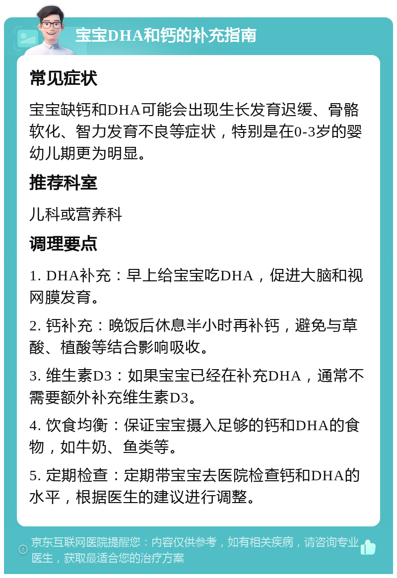 宝宝DHA和钙的补充指南 常见症状 宝宝缺钙和DHA可能会出现生长发育迟缓、骨骼软化、智力发育不良等症状，特别是在0-3岁的婴幼儿期更为明显。 推荐科室 儿科或营养科 调理要点 1. DHA补充：早上给宝宝吃DHA，促进大脑和视网膜发育。 2. 钙补充：晚饭后休息半小时再补钙，避免与草酸、植酸等结合影响吸收。 3. 维生素D3：如果宝宝已经在补充DHA，通常不需要额外补充维生素D3。 4. 饮食均衡：保证宝宝摄入足够的钙和DHA的食物，如牛奶、鱼类等。 5. 定期检查：定期带宝宝去医院检查钙和DHA的水平，根据医生的建议进行调整。