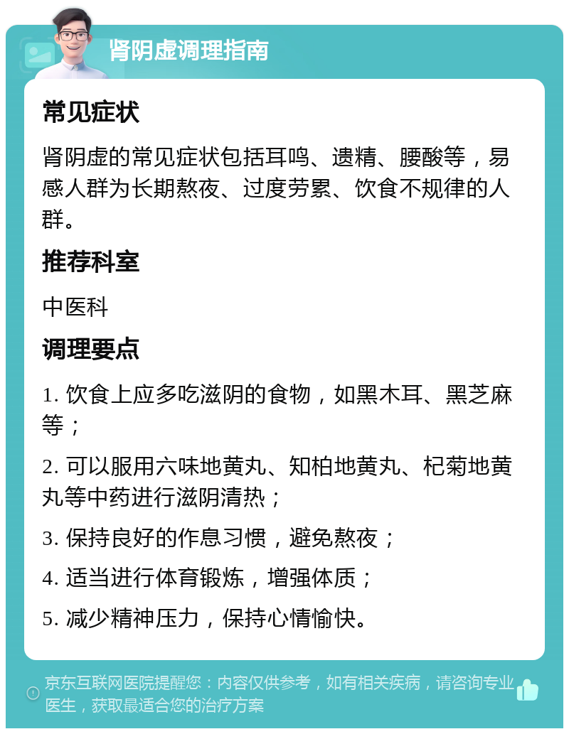 肾阴虚调理指南 常见症状 肾阴虚的常见症状包括耳鸣、遗精、腰酸等，易感人群为长期熬夜、过度劳累、饮食不规律的人群。 推荐科室 中医科 调理要点 1. 饮食上应多吃滋阴的食物，如黑木耳、黑芝麻等； 2. 可以服用六味地黄丸、知柏地黄丸、杞菊地黄丸等中药进行滋阴清热； 3. 保持良好的作息习惯，避免熬夜； 4. 适当进行体育锻炼，增强体质； 5. 减少精神压力，保持心情愉快。