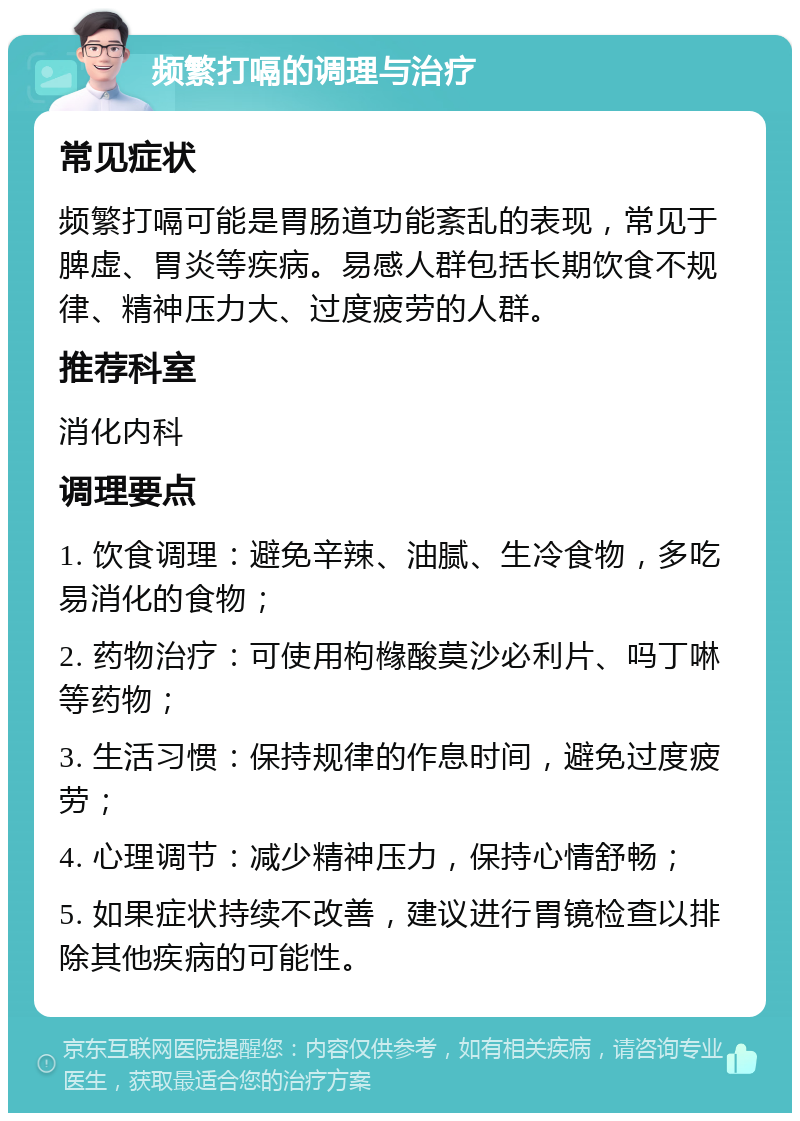 频繁打嗝的调理与治疗 常见症状 频繁打嗝可能是胃肠道功能紊乱的表现，常见于脾虚、胃炎等疾病。易感人群包括长期饮食不规律、精神压力大、过度疲劳的人群。 推荐科室 消化内科 调理要点 1. 饮食调理：避免辛辣、油腻、生冷食物，多吃易消化的食物； 2. 药物治疗：可使用枸橼酸莫沙必利片、吗丁啉等药物； 3. 生活习惯：保持规律的作息时间，避免过度疲劳； 4. 心理调节：减少精神压力，保持心情舒畅； 5. 如果症状持续不改善，建议进行胃镜检查以排除其他疾病的可能性。