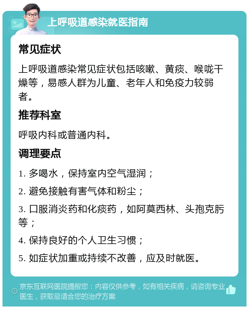 上呼吸道感染就医指南 常见症状 上呼吸道感染常见症状包括咳嗽、黄痰、喉咙干燥等，易感人群为儿童、老年人和免疫力较弱者。 推荐科室 呼吸内科或普通内科。 调理要点 1. 多喝水，保持室内空气湿润； 2. 避免接触有害气体和粉尘； 3. 口服消炎药和化痰药，如阿莫西林、头孢克肟等； 4. 保持良好的个人卫生习惯； 5. 如症状加重或持续不改善，应及时就医。