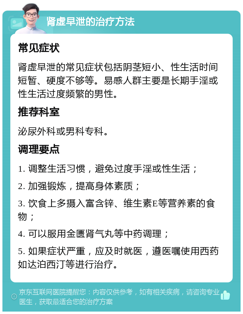 肾虚早泄的治疗方法 常见症状 肾虚早泄的常见症状包括阴茎短小、性生活时间短暂、硬度不够等。易感人群主要是长期手淫或性生活过度频繁的男性。 推荐科室 泌尿外科或男科专科。 调理要点 1. 调整生活习惯，避免过度手淫或性生活； 2. 加强锻炼，提高身体素质； 3. 饮食上多摄入富含锌、维生素E等营养素的食物； 4. 可以服用金匮肾气丸等中药调理； 5. 如果症状严重，应及时就医，遵医嘱使用西药如达泊西汀等进行治疗。