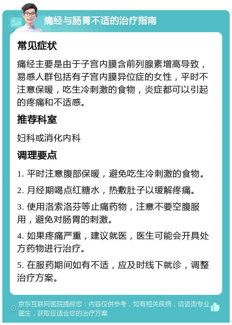 痛经与肠胃不适的治疗指南 常见症状 痛经主要是由于子宫内膜含前列腺素增高导致，易感人群包括有子宫内膜异位症的女性，平时不注意保暖，吃生冷刺激的食物，炎症都可以引起的疼痛和不适感。 推荐科室 妇科或消化内科 调理要点 1. 平时注意腹部保暖，避免吃生冷刺激的食物。 2. 月经期喝点红糖水，热敷肚子以缓解疼痛。 3. 使用洛索洛芬等止痛药物，注意不要空腹服用，避免对肠胃的刺激。 4. 如果疼痛严重，建议就医，医生可能会开具处方药物进行治疗。 5. 在服药期间如有不适，应及时线下就诊，调整治疗方案。