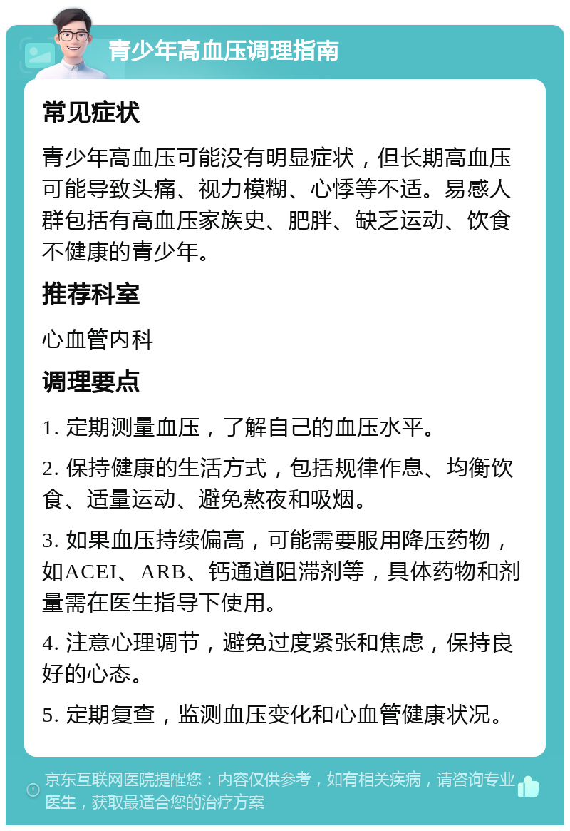 青少年高血压调理指南 常见症状 青少年高血压可能没有明显症状，但长期高血压可能导致头痛、视力模糊、心悸等不适。易感人群包括有高血压家族史、肥胖、缺乏运动、饮食不健康的青少年。 推荐科室 心血管内科 调理要点 1. 定期测量血压，了解自己的血压水平。 2. 保持健康的生活方式，包括规律作息、均衡饮食、适量运动、避免熬夜和吸烟。 3. 如果血压持续偏高，可能需要服用降压药物，如ACEI、ARB、钙通道阻滞剂等，具体药物和剂量需在医生指导下使用。 4. 注意心理调节，避免过度紧张和焦虑，保持良好的心态。 5. 定期复查，监测血压变化和心血管健康状况。