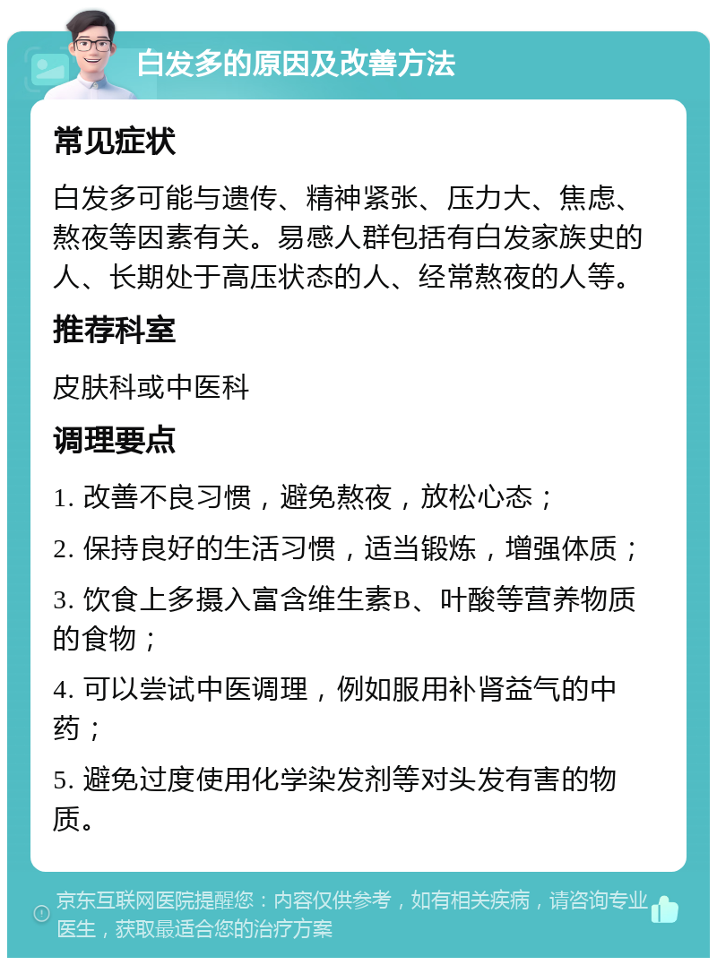 白发多的原因及改善方法 常见症状 白发多可能与遗传、精神紧张、压力大、焦虑、熬夜等因素有关。易感人群包括有白发家族史的人、长期处于高压状态的人、经常熬夜的人等。 推荐科室 皮肤科或中医科 调理要点 1. 改善不良习惯，避免熬夜，放松心态； 2. 保持良好的生活习惯，适当锻炼，增强体质； 3. 饮食上多摄入富含维生素B、叶酸等营养物质的食物； 4. 可以尝试中医调理，例如服用补肾益气的中药； 5. 避免过度使用化学染发剂等对头发有害的物质。