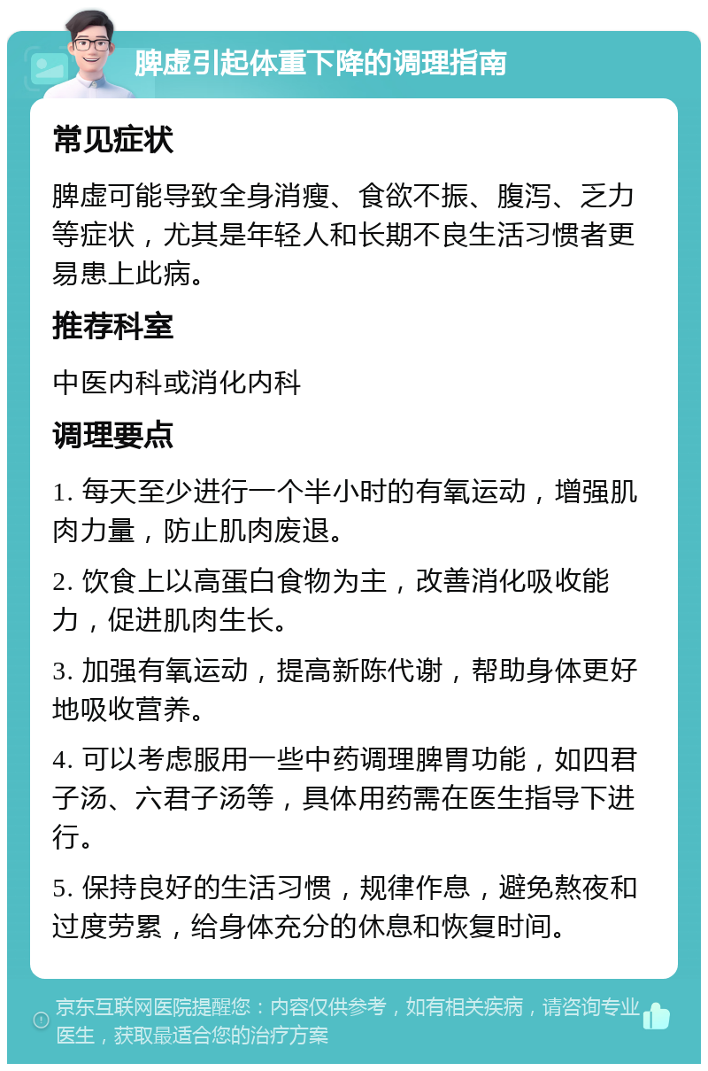 脾虚引起体重下降的调理指南 常见症状 脾虚可能导致全身消瘦、食欲不振、腹泻、乏力等症状，尤其是年轻人和长期不良生活习惯者更易患上此病。 推荐科室 中医内科或消化内科 调理要点 1. 每天至少进行一个半小时的有氧运动，增强肌肉力量，防止肌肉废退。 2. 饮食上以高蛋白食物为主，改善消化吸收能力，促进肌肉生长。 3. 加强有氧运动，提高新陈代谢，帮助身体更好地吸收营养。 4. 可以考虑服用一些中药调理脾胃功能，如四君子汤、六君子汤等，具体用药需在医生指导下进行。 5. 保持良好的生活习惯，规律作息，避免熬夜和过度劳累，给身体充分的休息和恢复时间。