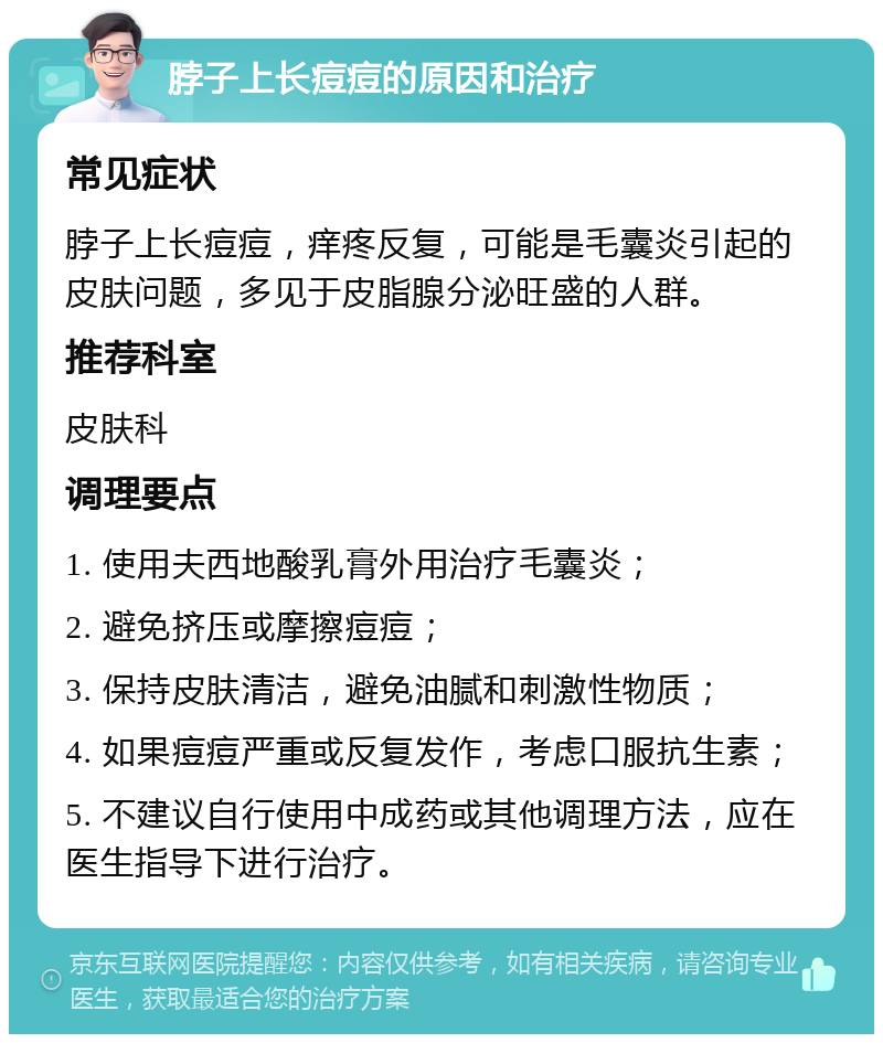 脖子上长痘痘的原因和治疗 常见症状 脖子上长痘痘，痒疼反复，可能是毛囊炎引起的皮肤问题，多见于皮脂腺分泌旺盛的人群。 推荐科室 皮肤科 调理要点 1. 使用夫西地酸乳膏外用治疗毛囊炎； 2. 避免挤压或摩擦痘痘； 3. 保持皮肤清洁，避免油腻和刺激性物质； 4. 如果痘痘严重或反复发作，考虑口服抗生素； 5. 不建议自行使用中成药或其他调理方法，应在医生指导下进行治疗。