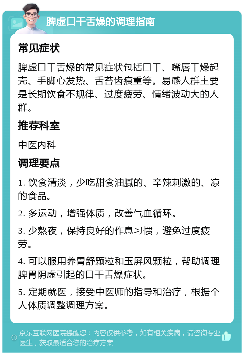 脾虚口干舌燥的调理指南 常见症状 脾虚口干舌燥的常见症状包括口干、嘴唇干燥起壳、手脚心发热、舌苔齿痕重等。易感人群主要是长期饮食不规律、过度疲劳、情绪波动大的人群。 推荐科室 中医内科 调理要点 1. 饮食清淡，少吃甜食油腻的、辛辣刺激的、凉的食品。 2. 多运动，增强体质，改善气血循环。 3. 少熬夜，保持良好的作息习惯，避免过度疲劳。 4. 可以服用养胃舒颗粒和玉屏风颗粒，帮助调理脾胃阴虚引起的口干舌燥症状。 5. 定期就医，接受中医师的指导和治疗，根据个人体质调整调理方案。