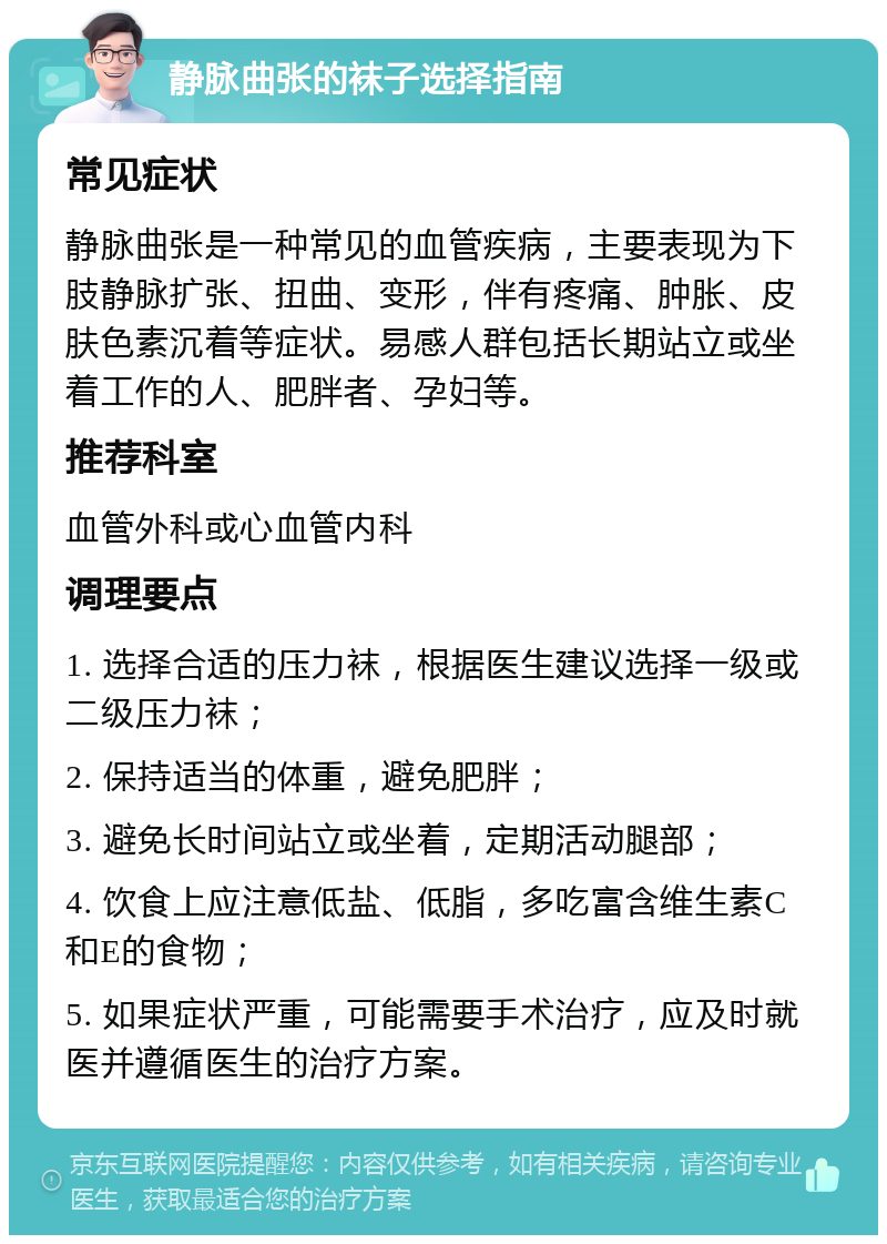 静脉曲张的袜子选择指南 常见症状 静脉曲张是一种常见的血管疾病，主要表现为下肢静脉扩张、扭曲、变形，伴有疼痛、肿胀、皮肤色素沉着等症状。易感人群包括长期站立或坐着工作的人、肥胖者、孕妇等。 推荐科室 血管外科或心血管内科 调理要点 1. 选择合适的压力袜，根据医生建议选择一级或二级压力袜； 2. 保持适当的体重，避免肥胖； 3. 避免长时间站立或坐着，定期活动腿部； 4. 饮食上应注意低盐、低脂，多吃富含维生素C和E的食物； 5. 如果症状严重，可能需要手术治疗，应及时就医并遵循医生的治疗方案。