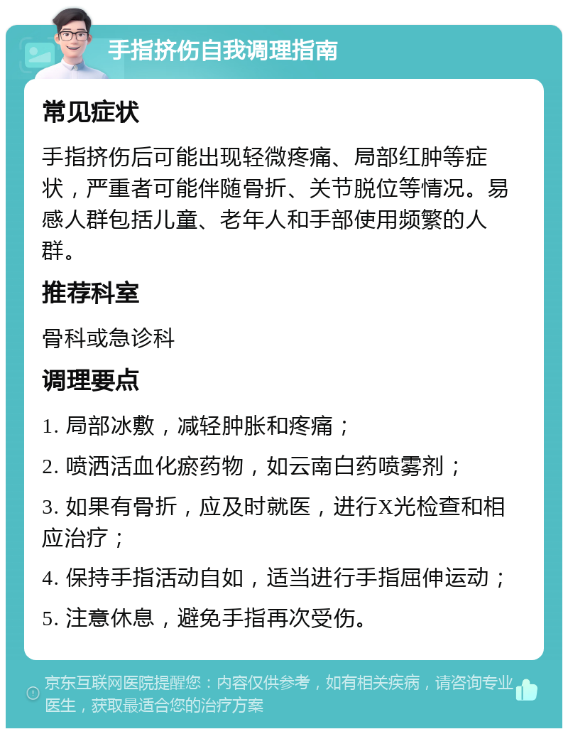 手指挤伤自我调理指南 常见症状 手指挤伤后可能出现轻微疼痛、局部红肿等症状，严重者可能伴随骨折、关节脱位等情况。易感人群包括儿童、老年人和手部使用频繁的人群。 推荐科室 骨科或急诊科 调理要点 1. 局部冰敷，减轻肿胀和疼痛； 2. 喷洒活血化瘀药物，如云南白药喷雾剂； 3. 如果有骨折，应及时就医，进行X光检查和相应治疗； 4. 保持手指活动自如，适当进行手指屈伸运动； 5. 注意休息，避免手指再次受伤。