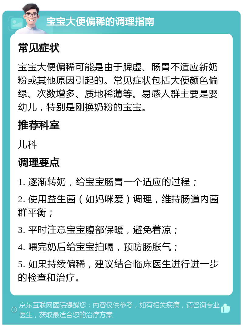 宝宝大便偏稀的调理指南 常见症状 宝宝大便偏稀可能是由于脾虚、肠胃不适应新奶粉或其他原因引起的。常见症状包括大便颜色偏绿、次数增多、质地稀薄等。易感人群主要是婴幼儿，特别是刚换奶粉的宝宝。 推荐科室 儿科 调理要点 1. 逐渐转奶，给宝宝肠胃一个适应的过程； 2. 使用益生菌（如妈咪爱）调理，维持肠道内菌群平衡； 3. 平时注意宝宝腹部保暖，避免着凉； 4. 喂完奶后给宝宝拍嗝，预防肠胀气； 5. 如果持续偏稀，建议结合临床医生进行进一步的检查和治疗。