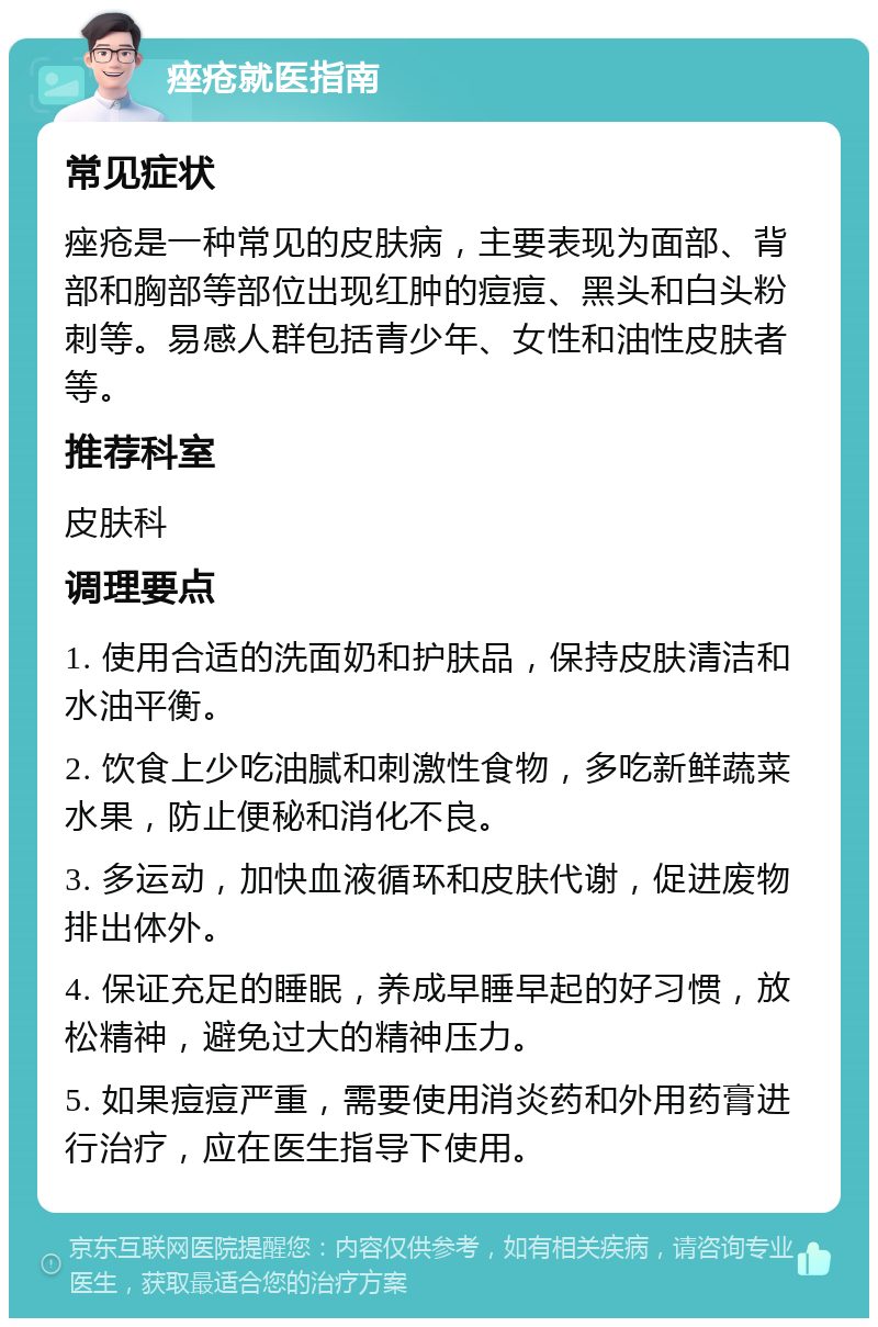 痤疮就医指南 常见症状 痤疮是一种常见的皮肤病，主要表现为面部、背部和胸部等部位出现红肿的痘痘、黑头和白头粉刺等。易感人群包括青少年、女性和油性皮肤者等。 推荐科室 皮肤科 调理要点 1. 使用合适的洗面奶和护肤品，保持皮肤清洁和水油平衡。 2. 饮食上少吃油腻和刺激性食物，多吃新鲜蔬菜水果，防止便秘和消化不良。 3. 多运动，加快血液循环和皮肤代谢，促进废物排出体外。 4. 保证充足的睡眠，养成早睡早起的好习惯，放松精神，避免过大的精神压力。 5. 如果痘痘严重，需要使用消炎药和外用药膏进行治疗，应在医生指导下使用。