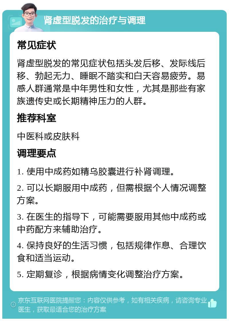 肾虚型脱发的治疗与调理 常见症状 肾虚型脱发的常见症状包括头发后移、发际线后移、勃起无力、睡眠不踏实和白天容易疲劳。易感人群通常是中年男性和女性，尤其是那些有家族遗传史或长期精神压力的人群。 推荐科室 中医科或皮肤科 调理要点 1. 使用中成药如精乌胶囊进行补肾调理。 2. 可以长期服用中成药，但需根据个人情况调整方案。 3. 在医生的指导下，可能需要服用其他中成药或中药配方来辅助治疗。 4. 保持良好的生活习惯，包括规律作息、合理饮食和适当运动。 5. 定期复诊，根据病情变化调整治疗方案。