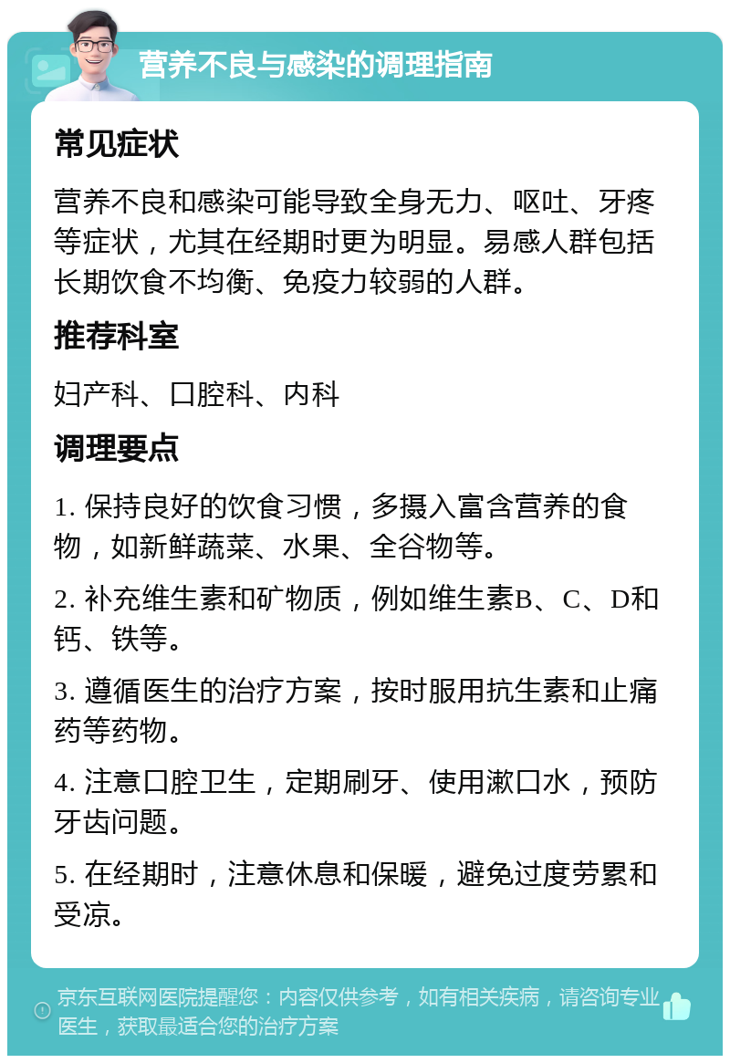 营养不良与感染的调理指南 常见症状 营养不良和感染可能导致全身无力、呕吐、牙疼等症状，尤其在经期时更为明显。易感人群包括长期饮食不均衡、免疫力较弱的人群。 推荐科室 妇产科、口腔科、内科 调理要点 1. 保持良好的饮食习惯，多摄入富含营养的食物，如新鲜蔬菜、水果、全谷物等。 2. 补充维生素和矿物质，例如维生素B、C、D和钙、铁等。 3. 遵循医生的治疗方案，按时服用抗生素和止痛药等药物。 4. 注意口腔卫生，定期刷牙、使用漱口水，预防牙齿问题。 5. 在经期时，注意休息和保暖，避免过度劳累和受凉。