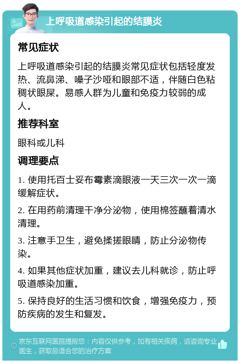 上呼吸道感染引起的结膜炎 常见症状 上呼吸道感染引起的结膜炎常见症状包括轻度发热、流鼻涕、嗓子沙哑和眼部不适，伴随白色粘稠状眼屎。易感人群为儿童和免疫力较弱的成人。 推荐科室 眼科或儿科 调理要点 1. 使用托百士妥布霉素滴眼液一天三次一次一滴缓解症状。 2. 在用药前清理干净分泌物，使用棉签蘸着清水清理。 3. 注意手卫生，避免揉搓眼睛，防止分泌物传染。 4. 如果其他症状加重，建议去儿科就诊，防止呼吸道感染加重。 5. 保持良好的生活习惯和饮食，增强免疫力，预防疾病的发生和复发。