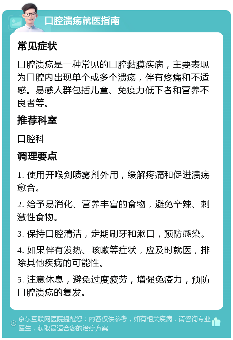 口腔溃疡就医指南 常见症状 口腔溃疡是一种常见的口腔黏膜疾病，主要表现为口腔内出现单个或多个溃疡，伴有疼痛和不适感。易感人群包括儿童、免疫力低下者和营养不良者等。 推荐科室 口腔科 调理要点 1. 使用开喉剑喷雾剂外用，缓解疼痛和促进溃疡愈合。 2. 给予易消化、营养丰富的食物，避免辛辣、刺激性食物。 3. 保持口腔清洁，定期刷牙和漱口，预防感染。 4. 如果伴有发热、咳嗽等症状，应及时就医，排除其他疾病的可能性。 5. 注意休息，避免过度疲劳，增强免疫力，预防口腔溃疡的复发。