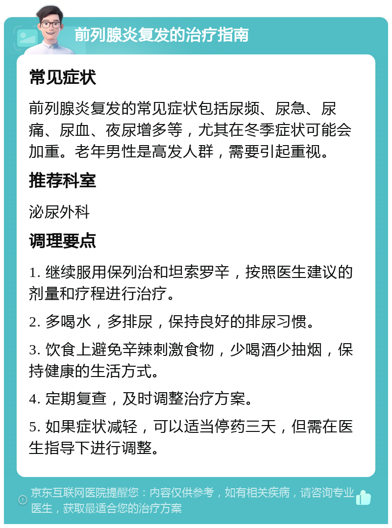 前列腺炎复发的治疗指南 常见症状 前列腺炎复发的常见症状包括尿频、尿急、尿痛、尿血、夜尿增多等，尤其在冬季症状可能会加重。老年男性是高发人群，需要引起重视。 推荐科室 泌尿外科 调理要点 1. 继续服用保列治和坦索罗辛，按照医生建议的剂量和疗程进行治疗。 2. 多喝水，多排尿，保持良好的排尿习惯。 3. 饮食上避免辛辣刺激食物，少喝酒少抽烟，保持健康的生活方式。 4. 定期复查，及时调整治疗方案。 5. 如果症状减轻，可以适当停药三天，但需在医生指导下进行调整。