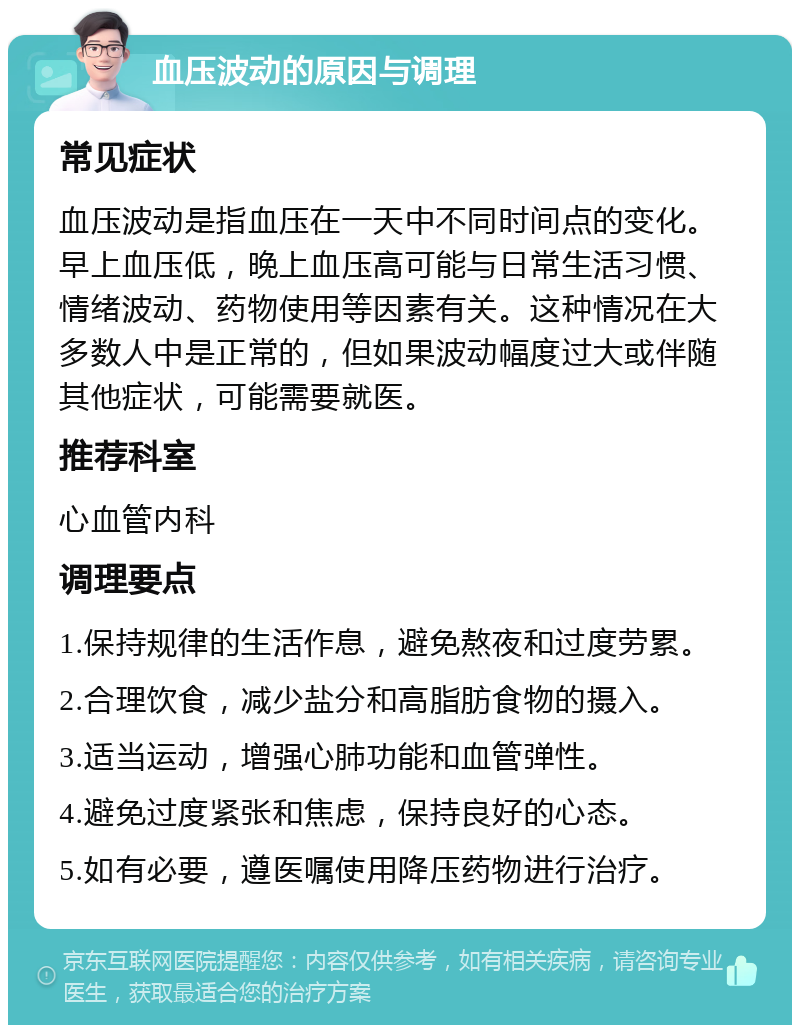 血压波动的原因与调理 常见症状 血压波动是指血压在一天中不同时间点的变化。早上血压低，晚上血压高可能与日常生活习惯、情绪波动、药物使用等因素有关。这种情况在大多数人中是正常的，但如果波动幅度过大或伴随其他症状，可能需要就医。 推荐科室 心血管内科 调理要点 1.保持规律的生活作息，避免熬夜和过度劳累。 2.合理饮食，减少盐分和高脂肪食物的摄入。 3.适当运动，增强心肺功能和血管弹性。 4.避免过度紧张和焦虑，保持良好的心态。 5.如有必要，遵医嘱使用降压药物进行治疗。