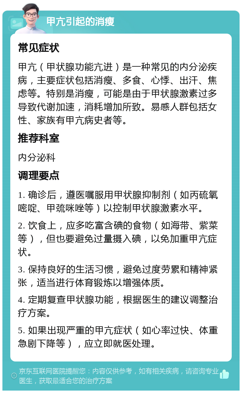 甲亢引起的消瘦 常见症状 甲亢（甲状腺功能亢进）是一种常见的内分泌疾病，主要症状包括消瘦、多食、心悸、出汗、焦虑等。特别是消瘦，可能是由于甲状腺激素过多导致代谢加速，消耗增加所致。易感人群包括女性、家族有甲亢病史者等。 推荐科室 内分泌科 调理要点 1. 确诊后，遵医嘱服用甲状腺抑制剂（如丙硫氧嘧啶、甲巯咪唑等）以控制甲状腺激素水平。 2. 饮食上，应多吃富含碘的食物（如海带、紫菜等），但也要避免过量摄入碘，以免加重甲亢症状。 3. 保持良好的生活习惯，避免过度劳累和精神紧张，适当进行体育锻炼以增强体质。 4. 定期复查甲状腺功能，根据医生的建议调整治疗方案。 5. 如果出现严重的甲亢症状（如心率过快、体重急剧下降等），应立即就医处理。