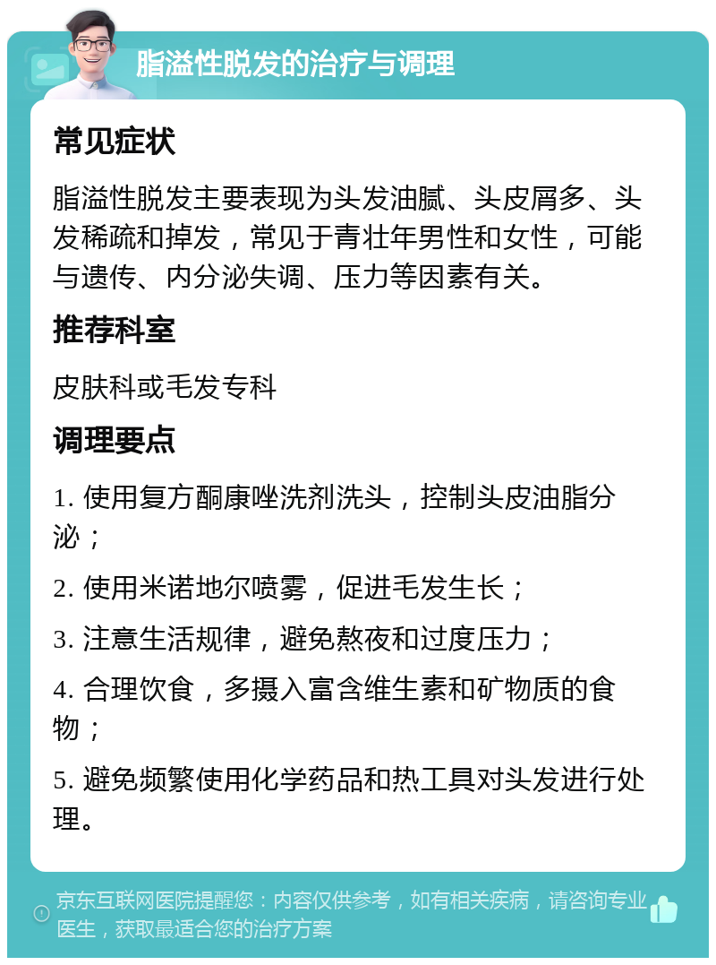 脂溢性脱发的治疗与调理 常见症状 脂溢性脱发主要表现为头发油腻、头皮屑多、头发稀疏和掉发，常见于青壮年男性和女性，可能与遗传、内分泌失调、压力等因素有关。 推荐科室 皮肤科或毛发专科 调理要点 1. 使用复方酮康唑洗剂洗头，控制头皮油脂分泌； 2. 使用米诺地尔喷雾，促进毛发生长； 3. 注意生活规律，避免熬夜和过度压力； 4. 合理饮食，多摄入富含维生素和矿物质的食物； 5. 避免频繁使用化学药品和热工具对头发进行处理。