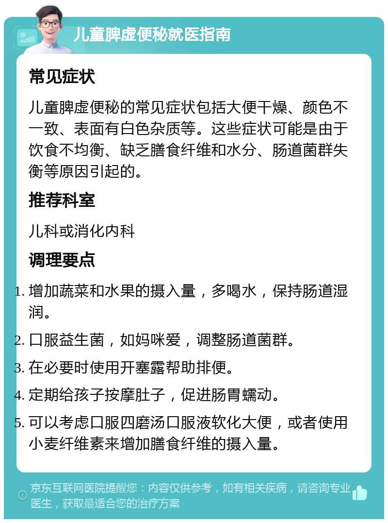 儿童脾虚便秘就医指南 常见症状 儿童脾虚便秘的常见症状包括大便干燥、颜色不一致、表面有白色杂质等。这些症状可能是由于饮食不均衡、缺乏膳食纤维和水分、肠道菌群失衡等原因引起的。 推荐科室 儿科或消化内科 调理要点 增加蔬菜和水果的摄入量，多喝水，保持肠道湿润。 口服益生菌，如妈咪爱，调整肠道菌群。 在必要时使用开塞露帮助排便。 定期给孩子按摩肚子，促进肠胃蠕动。 可以考虑口服四磨汤口服液软化大便，或者使用小麦纤维素来增加膳食纤维的摄入量。