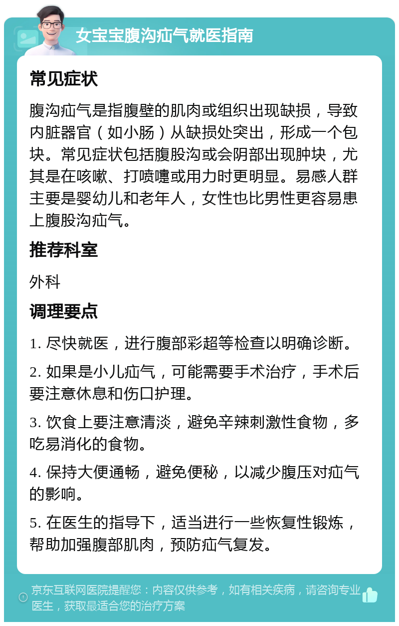 女宝宝腹沟疝气就医指南 常见症状 腹沟疝气是指腹壁的肌肉或组织出现缺损，导致内脏器官（如小肠）从缺损处突出，形成一个包块。常见症状包括腹股沟或会阴部出现肿块，尤其是在咳嗽、打喷嚏或用力时更明显。易感人群主要是婴幼儿和老年人，女性也比男性更容易患上腹股沟疝气。 推荐科室 外科 调理要点 1. 尽快就医，进行腹部彩超等检查以明确诊断。 2. 如果是小儿疝气，可能需要手术治疗，手术后要注意休息和伤口护理。 3. 饮食上要注意清淡，避免辛辣刺激性食物，多吃易消化的食物。 4. 保持大便通畅，避免便秘，以减少腹压对疝气的影响。 5. 在医生的指导下，适当进行一些恢复性锻炼，帮助加强腹部肌肉，预防疝气复发。