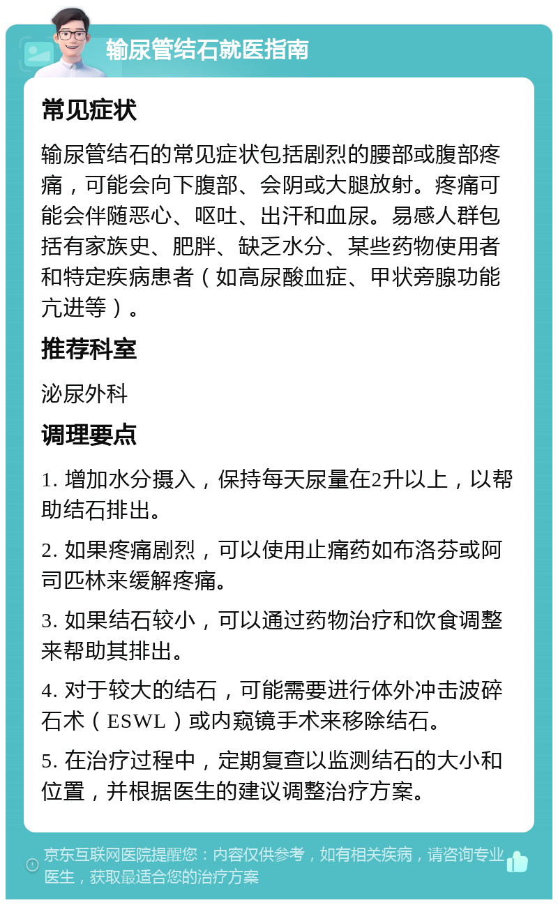 输尿管结石就医指南 常见症状 输尿管结石的常见症状包括剧烈的腰部或腹部疼痛，可能会向下腹部、会阴或大腿放射。疼痛可能会伴随恶心、呕吐、出汗和血尿。易感人群包括有家族史、肥胖、缺乏水分、某些药物使用者和特定疾病患者（如高尿酸血症、甲状旁腺功能亢进等）。 推荐科室 泌尿外科 调理要点 1. 增加水分摄入，保持每天尿量在2升以上，以帮助结石排出。 2. 如果疼痛剧烈，可以使用止痛药如布洛芬或阿司匹林来缓解疼痛。 3. 如果结石较小，可以通过药物治疗和饮食调整来帮助其排出。 4. 对于较大的结石，可能需要进行体外冲击波碎石术（ESWL）或内窥镜手术来移除结石。 5. 在治疗过程中，定期复查以监测结石的大小和位置，并根据医生的建议调整治疗方案。