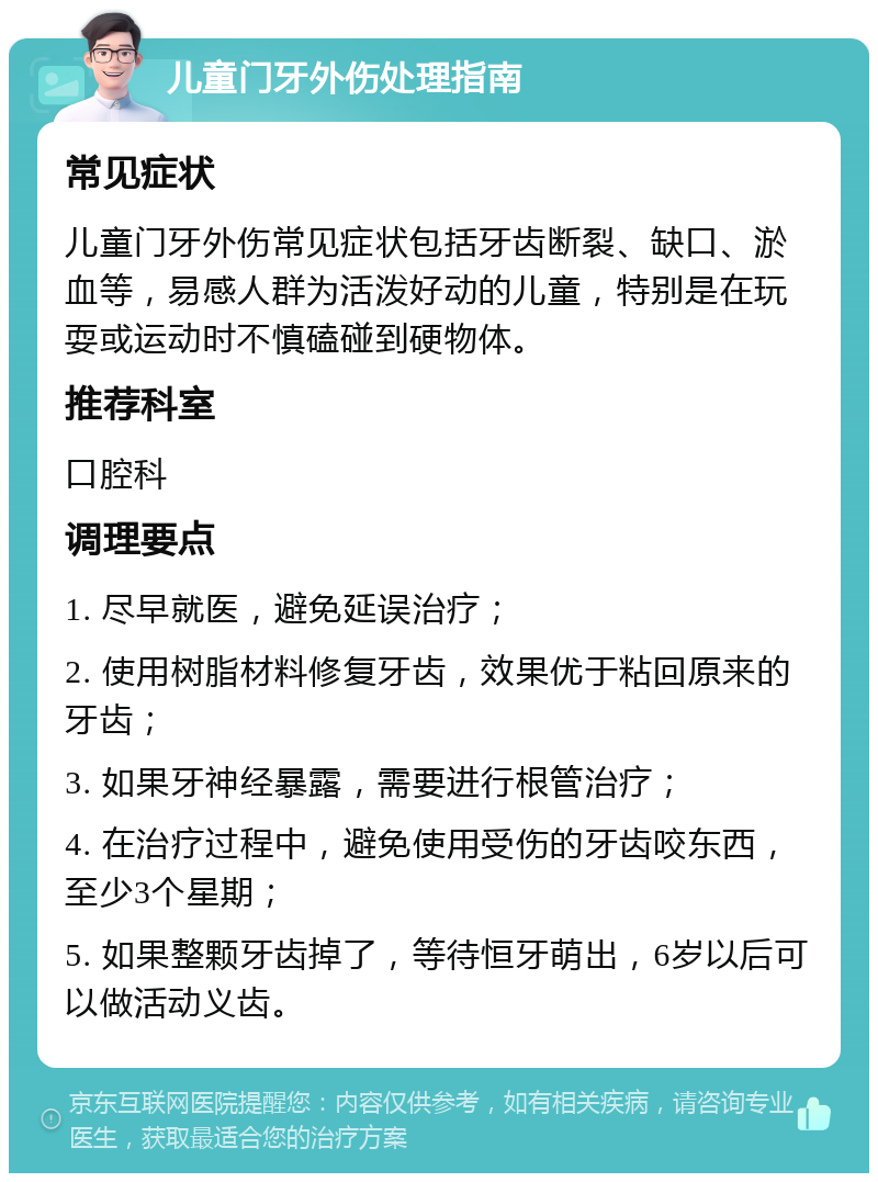 儿童门牙外伤处理指南 常见症状 儿童门牙外伤常见症状包括牙齿断裂、缺口、淤血等，易感人群为活泼好动的儿童，特别是在玩耍或运动时不慎磕碰到硬物体。 推荐科室 口腔科 调理要点 1. 尽早就医，避免延误治疗； 2. 使用树脂材料修复牙齿，效果优于粘回原来的牙齿； 3. 如果牙神经暴露，需要进行根管治疗； 4. 在治疗过程中，避免使用受伤的牙齿咬东西，至少3个星期； 5. 如果整颗牙齿掉了，等待恒牙萌出，6岁以后可以做活动义齿。