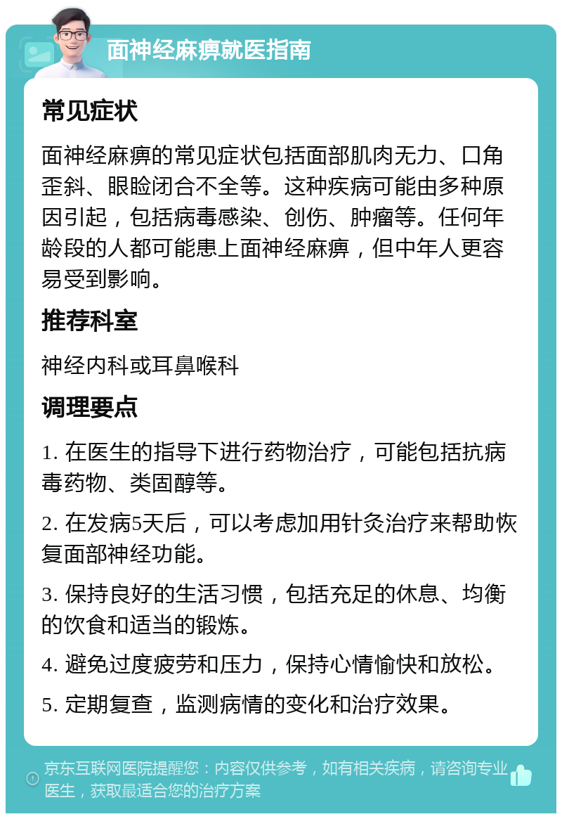 面神经麻痹就医指南 常见症状 面神经麻痹的常见症状包括面部肌肉无力、口角歪斜、眼睑闭合不全等。这种疾病可能由多种原因引起，包括病毒感染、创伤、肿瘤等。任何年龄段的人都可能患上面神经麻痹，但中年人更容易受到影响。 推荐科室 神经内科或耳鼻喉科 调理要点 1. 在医生的指导下进行药物治疗，可能包括抗病毒药物、类固醇等。 2. 在发病5天后，可以考虑加用针灸治疗来帮助恢复面部神经功能。 3. 保持良好的生活习惯，包括充足的休息、均衡的饮食和适当的锻炼。 4. 避免过度疲劳和压力，保持心情愉快和放松。 5. 定期复查，监测病情的变化和治疗效果。