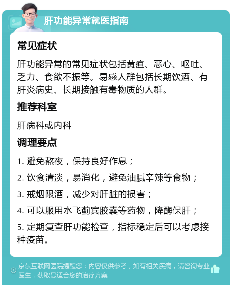 肝功能异常就医指南 常见症状 肝功能异常的常见症状包括黄疸、恶心、呕吐、乏力、食欲不振等。易感人群包括长期饮酒、有肝炎病史、长期接触有毒物质的人群。 推荐科室 肝病科或内科 调理要点 1. 避免熬夜，保持良好作息； 2. 饮食清淡，易消化，避免油腻辛辣等食物； 3. 戒烟限酒，减少对肝脏的损害； 4. 可以服用水飞蓟宾胶囊等药物，降酶保肝； 5. 定期复查肝功能检查，指标稳定后可以考虑接种疫苗。