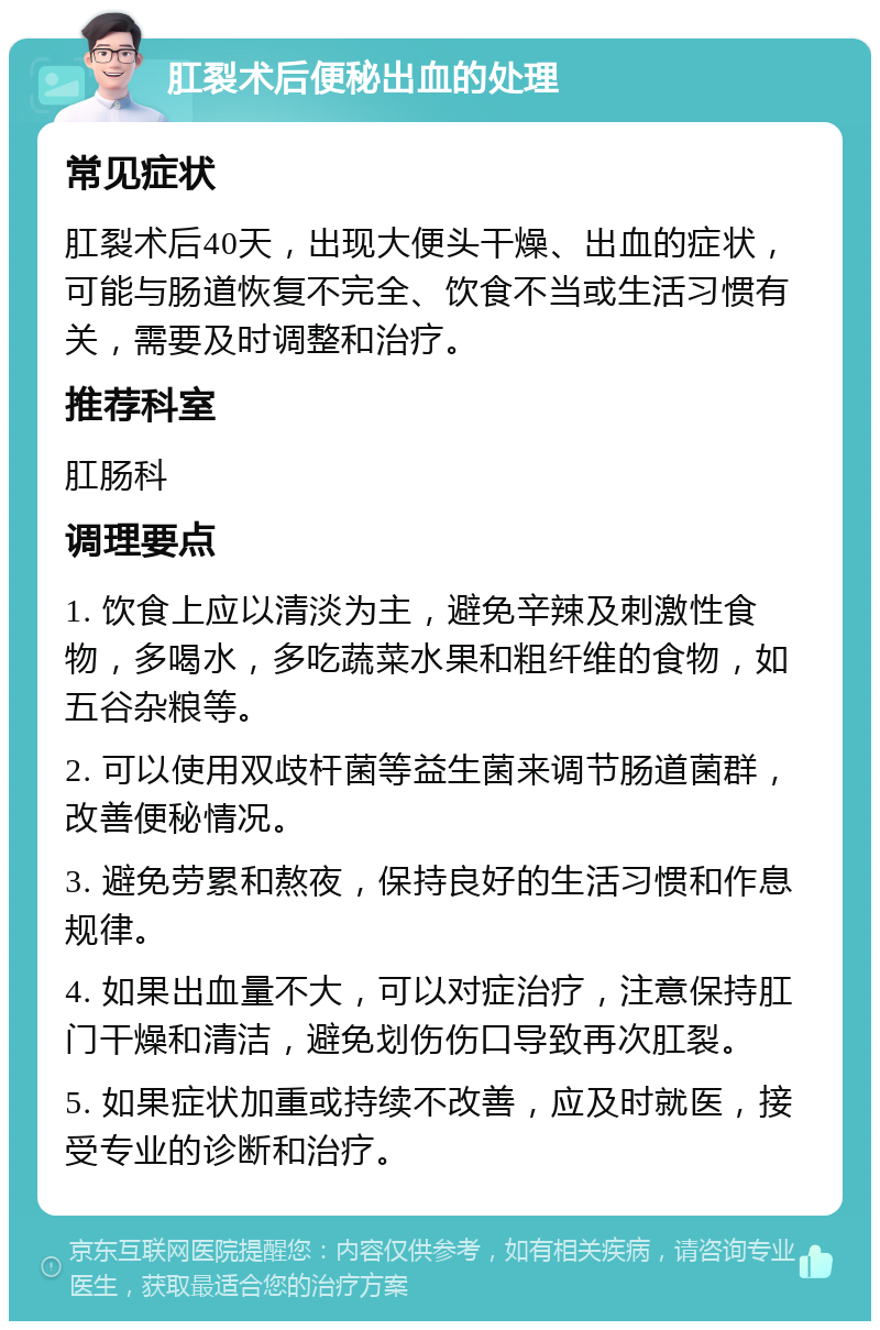 肛裂术后便秘出血的处理 常见症状 肛裂术后40天，出现大便头干燥、出血的症状，可能与肠道恢复不完全、饮食不当或生活习惯有关，需要及时调整和治疗。 推荐科室 肛肠科 调理要点 1. 饮食上应以清淡为主，避免辛辣及刺激性食物，多喝水，多吃蔬菜水果和粗纤维的食物，如五谷杂粮等。 2. 可以使用双歧杆菌等益生菌来调节肠道菌群，改善便秘情况。 3. 避免劳累和熬夜，保持良好的生活习惯和作息规律。 4. 如果出血量不大，可以对症治疗，注意保持肛门干燥和清洁，避免划伤伤口导致再次肛裂。 5. 如果症状加重或持续不改善，应及时就医，接受专业的诊断和治疗。