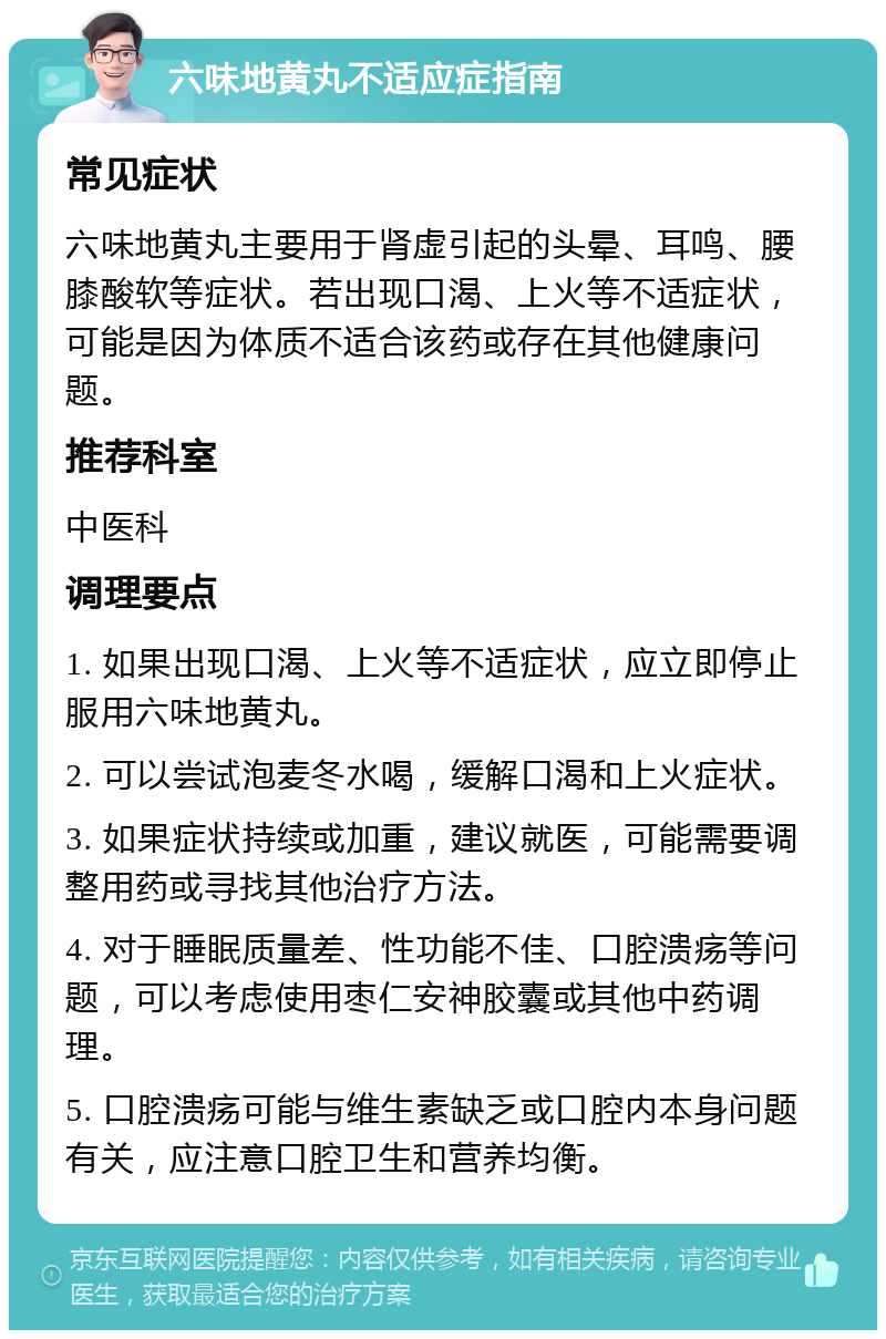 六味地黄丸不适应症指南 常见症状 六味地黄丸主要用于肾虚引起的头晕、耳鸣、腰膝酸软等症状。若出现口渴、上火等不适症状，可能是因为体质不适合该药或存在其他健康问题。 推荐科室 中医科 调理要点 1. 如果出现口渴、上火等不适症状，应立即停止服用六味地黄丸。 2. 可以尝试泡麦冬水喝，缓解口渴和上火症状。 3. 如果症状持续或加重，建议就医，可能需要调整用药或寻找其他治疗方法。 4. 对于睡眠质量差、性功能不佳、口腔溃疡等问题，可以考虑使用枣仁安神胶囊或其他中药调理。 5. 口腔溃疡可能与维生素缺乏或口腔内本身问题有关，应注意口腔卫生和营养均衡。