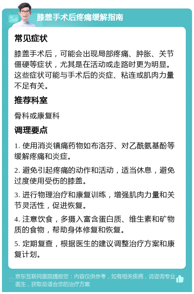 膝盖手术后疼痛缓解指南 常见症状 膝盖手术后，可能会出现局部疼痛、肿胀、关节僵硬等症状，尤其是在活动或走路时更为明显。这些症状可能与手术后的炎症、粘连或肌肉力量不足有关。 推荐科室 骨科或康复科 调理要点 1. 使用消炎镇痛药物如布洛芬、对乙酰氨基酚等缓解疼痛和炎症。 2. 避免引起疼痛的动作和活动，适当休息，避免过度使用受伤的膝盖。 3. 进行物理治疗和康复训练，增强肌肉力量和关节灵活性，促进恢复。 4. 注意饮食，多摄入富含蛋白质、维生素和矿物质的食物，帮助身体修复和恢复。 5. 定期复查，根据医生的建议调整治疗方案和康复计划。