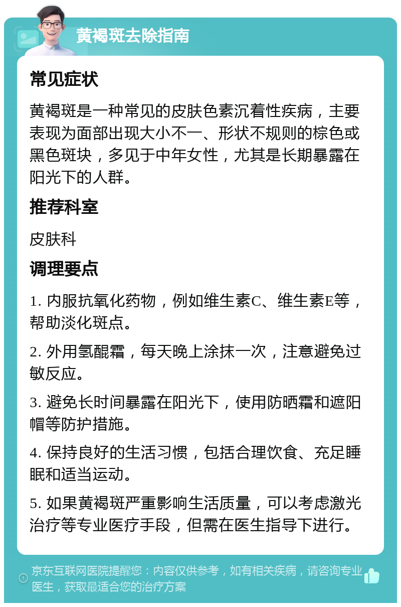 黄褐斑去除指南 常见症状 黄褐斑是一种常见的皮肤色素沉着性疾病，主要表现为面部出现大小不一、形状不规则的棕色或黑色斑块，多见于中年女性，尤其是长期暴露在阳光下的人群。 推荐科室 皮肤科 调理要点 1. 内服抗氧化药物，例如维生素C、维生素E等，帮助淡化斑点。 2. 外用氢醌霜，每天晚上涂抹一次，注意避免过敏反应。 3. 避免长时间暴露在阳光下，使用防晒霜和遮阳帽等防护措施。 4. 保持良好的生活习惯，包括合理饮食、充足睡眠和适当运动。 5. 如果黄褐斑严重影响生活质量，可以考虑激光治疗等专业医疗手段，但需在医生指导下进行。