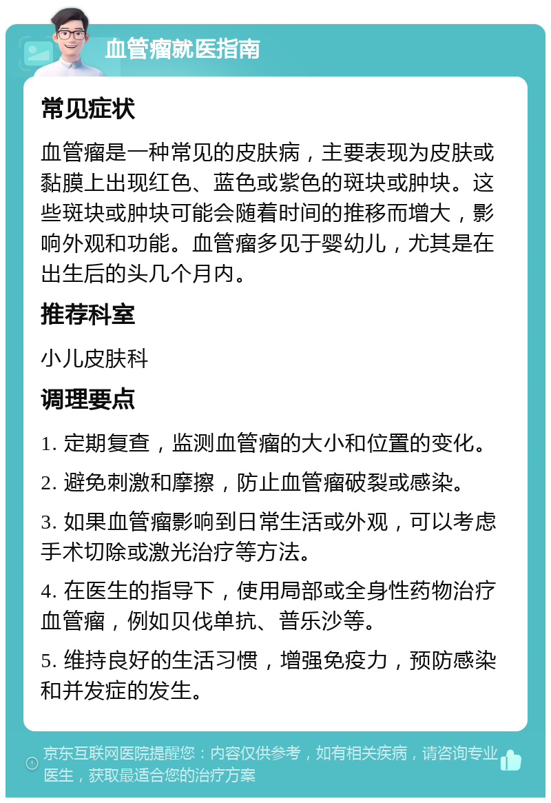 血管瘤就医指南 常见症状 血管瘤是一种常见的皮肤病，主要表现为皮肤或黏膜上出现红色、蓝色或紫色的斑块或肿块。这些斑块或肿块可能会随着时间的推移而增大，影响外观和功能。血管瘤多见于婴幼儿，尤其是在出生后的头几个月内。 推荐科室 小儿皮肤科 调理要点 1. 定期复查，监测血管瘤的大小和位置的变化。 2. 避免刺激和摩擦，防止血管瘤破裂或感染。 3. 如果血管瘤影响到日常生活或外观，可以考虑手术切除或激光治疗等方法。 4. 在医生的指导下，使用局部或全身性药物治疗血管瘤，例如贝伐单抗、普乐沙等。 5. 维持良好的生活习惯，增强免疫力，预防感染和并发症的发生。