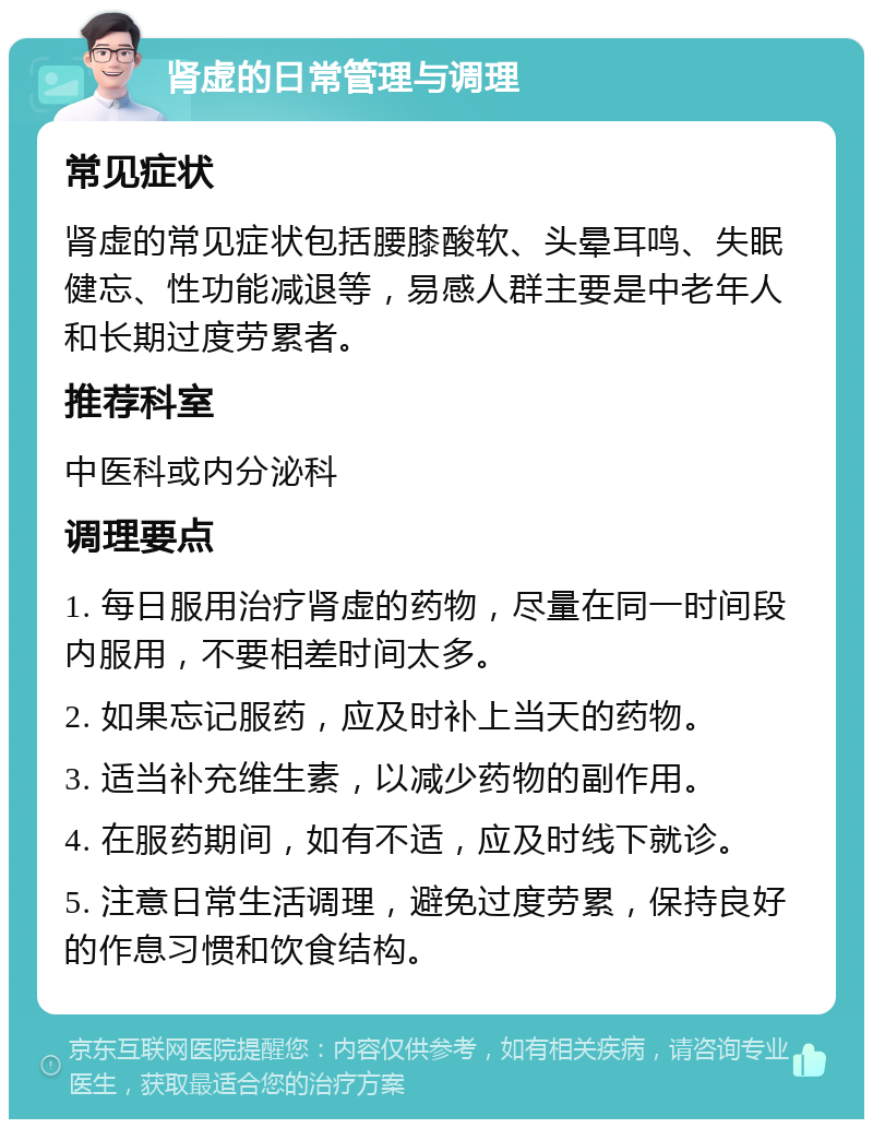 肾虚的日常管理与调理 常见症状 肾虚的常见症状包括腰膝酸软、头晕耳鸣、失眠健忘、性功能减退等，易感人群主要是中老年人和长期过度劳累者。 推荐科室 中医科或内分泌科 调理要点 1. 每日服用治疗肾虚的药物，尽量在同一时间段内服用，不要相差时间太多。 2. 如果忘记服药，应及时补上当天的药物。 3. 适当补充维生素，以减少药物的副作用。 4. 在服药期间，如有不适，应及时线下就诊。 5. 注意日常生活调理，避免过度劳累，保持良好的作息习惯和饮食结构。