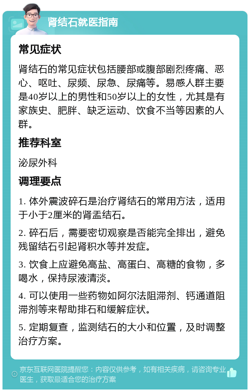 肾结石就医指南 常见症状 肾结石的常见症状包括腰部或腹部剧烈疼痛、恶心、呕吐、尿频、尿急、尿痛等。易感人群主要是40岁以上的男性和50岁以上的女性，尤其是有家族史、肥胖、缺乏运动、饮食不当等因素的人群。 推荐科室 泌尿外科 调理要点 1. 体外震波碎石是治疗肾结石的常用方法，适用于小于2厘米的肾盂结石。 2. 碎石后，需要密切观察是否能完全排出，避免残留结石引起肾积水等并发症。 3. 饮食上应避免高盐、高蛋白、高糖的食物，多喝水，保持尿液清淡。 4. 可以使用一些药物如阿尔法阻滞剂、钙通道阻滞剂等来帮助排石和缓解症状。 5. 定期复查，监测结石的大小和位置，及时调整治疗方案。