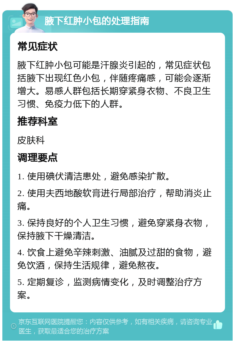 腋下红肿小包的处理指南 常见症状 腋下红肿小包可能是汗腺炎引起的，常见症状包括腋下出现红色小包，伴随疼痛感，可能会逐渐增大。易感人群包括长期穿紧身衣物、不良卫生习惯、免疫力低下的人群。 推荐科室 皮肤科 调理要点 1. 使用碘伏清洁患处，避免感染扩散。 2. 使用夫西地酸软膏进行局部治疗，帮助消炎止痛。 3. 保持良好的个人卫生习惯，避免穿紧身衣物，保持腋下干燥清洁。 4. 饮食上避免辛辣刺激、油腻及过甜的食物，避免饮酒，保持生活规律，避免熬夜。 5. 定期复诊，监测病情变化，及时调整治疗方案。