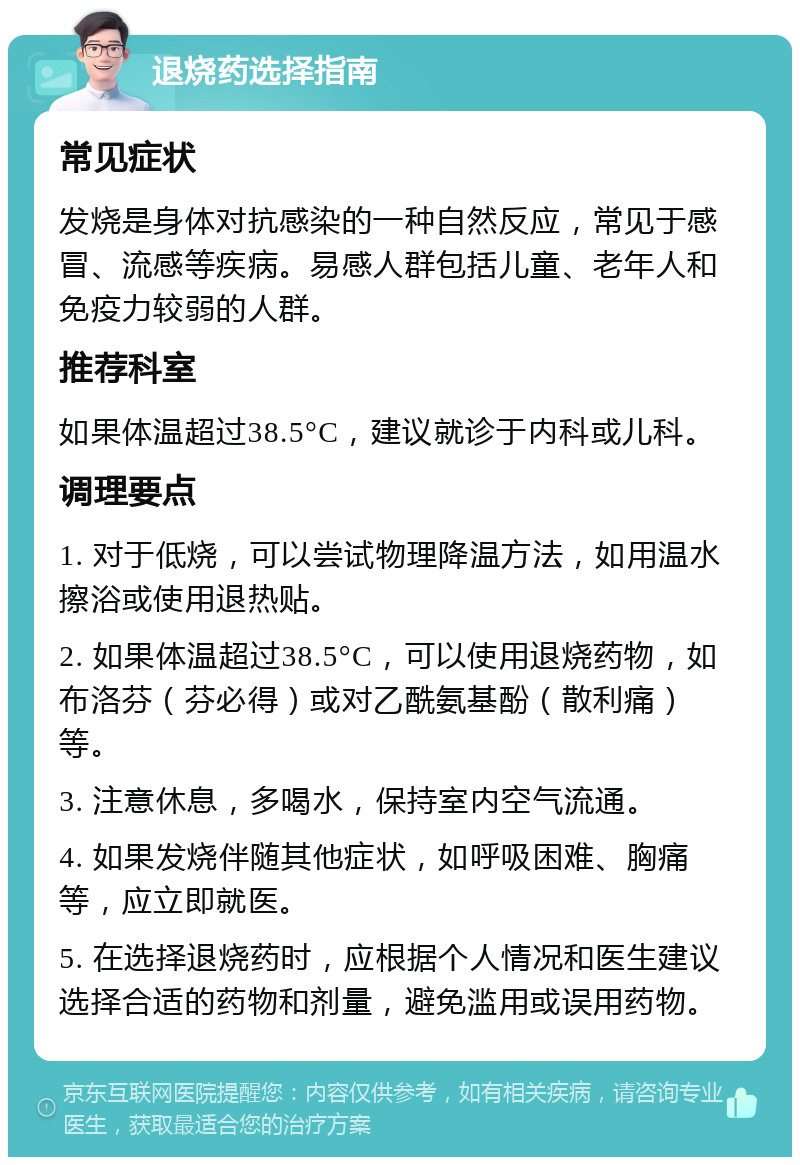 退烧药选择指南 常见症状 发烧是身体对抗感染的一种自然反应，常见于感冒、流感等疾病。易感人群包括儿童、老年人和免疫力较弱的人群。 推荐科室 如果体温超过38.5°C，建议就诊于内科或儿科。 调理要点 1. 对于低烧，可以尝试物理降温方法，如用温水擦浴或使用退热贴。 2. 如果体温超过38.5°C，可以使用退烧药物，如布洛芬（芬必得）或对乙酰氨基酚（散利痛）等。 3. 注意休息，多喝水，保持室内空气流通。 4. 如果发烧伴随其他症状，如呼吸困难、胸痛等，应立即就医。 5. 在选择退烧药时，应根据个人情况和医生建议选择合适的药物和剂量，避免滥用或误用药物。