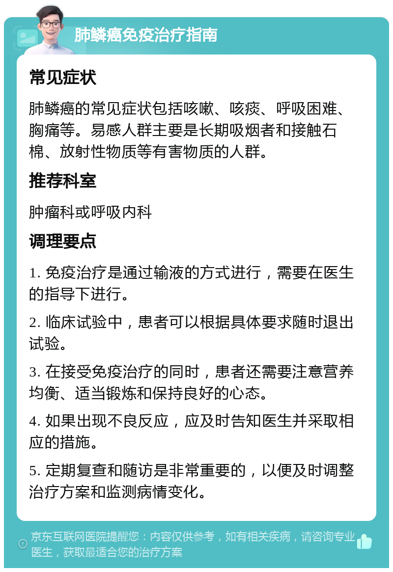 肺鳞癌免疫治疗指南 常见症状 肺鳞癌的常见症状包括咳嗽、咳痰、呼吸困难、胸痛等。易感人群主要是长期吸烟者和接触石棉、放射性物质等有害物质的人群。 推荐科室 肿瘤科或呼吸内科 调理要点 1. 免疫治疗是通过输液的方式进行，需要在医生的指导下进行。 2. 临床试验中，患者可以根据具体要求随时退出试验。 3. 在接受免疫治疗的同时，患者还需要注意营养均衡、适当锻炼和保持良好的心态。 4. 如果出现不良反应，应及时告知医生并采取相应的措施。 5. 定期复查和随访是非常重要的，以便及时调整治疗方案和监测病情变化。