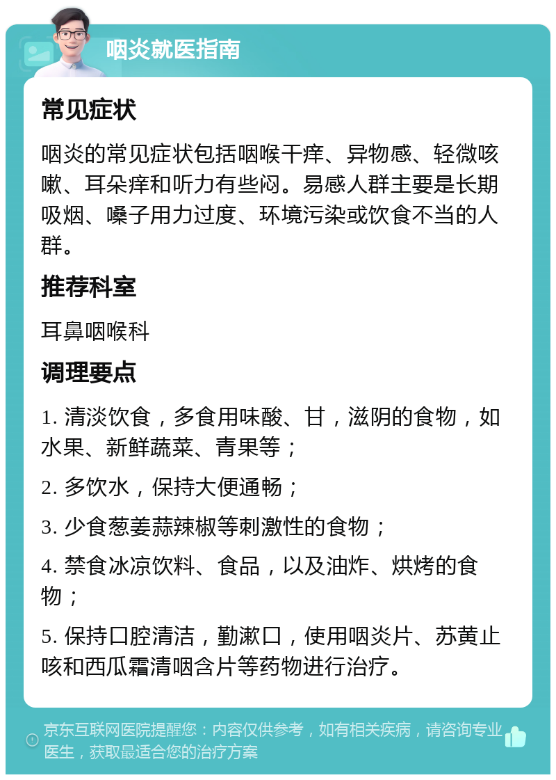 咽炎就医指南 常见症状 咽炎的常见症状包括咽喉干痒、异物感、轻微咳嗽、耳朵痒和听力有些闷。易感人群主要是长期吸烟、嗓子用力过度、环境污染或饮食不当的人群。 推荐科室 耳鼻咽喉科 调理要点 1. 清淡饮食，多食用味酸、甘，滋阴的食物，如水果、新鲜蔬菜、青果等； 2. 多饮水，保持大便通畅； 3. 少食葱姜蒜辣椒等刺激性的食物； 4. 禁食冰凉饮料、食品，以及油炸、烘烤的食物； 5. 保持口腔清洁，勤漱口，使用咽炎片、苏黄止咳和西瓜霜清咽含片等药物进行治疗。